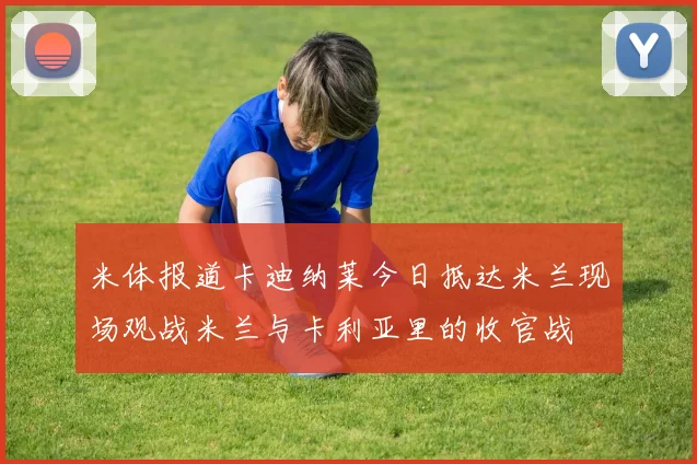 米体报道卡迪纳莱今日抵达米兰现场观战米兰与卡利亚里的收官战