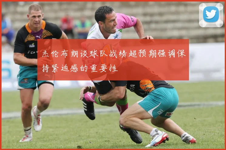 杰伦布朗谈球队战绩超预期强调保持紧迫感的重要性