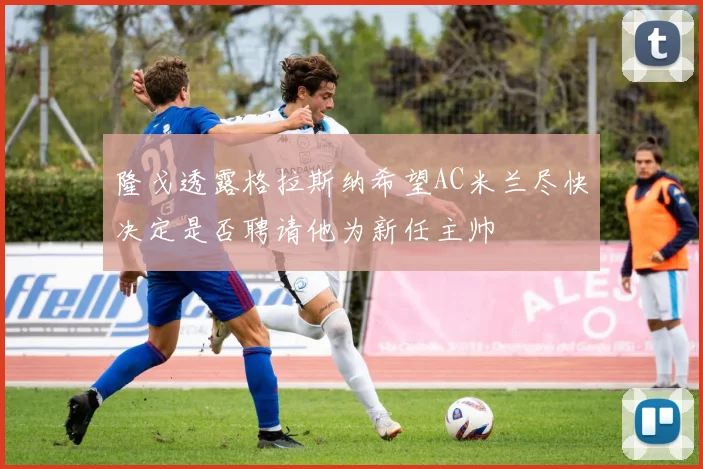 隆戈透露格拉斯纳希望AC米兰尽快决定是否聘请他为新任主帅
