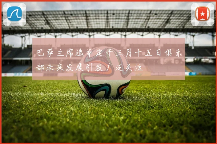 巴萨主席选举定于三月十五日俱乐部未来发展引发广泛关注
