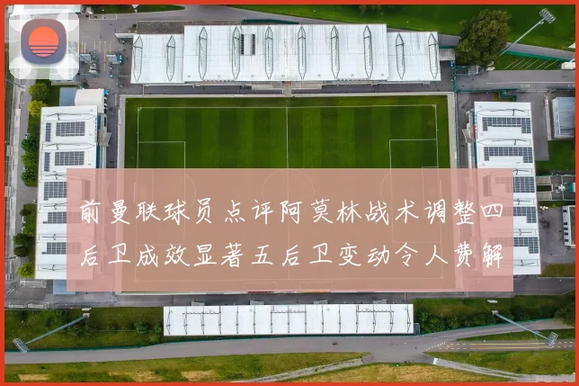 前曼联球员点评阿莫林战术调整四后卫成效显著五后卫变动令人费解