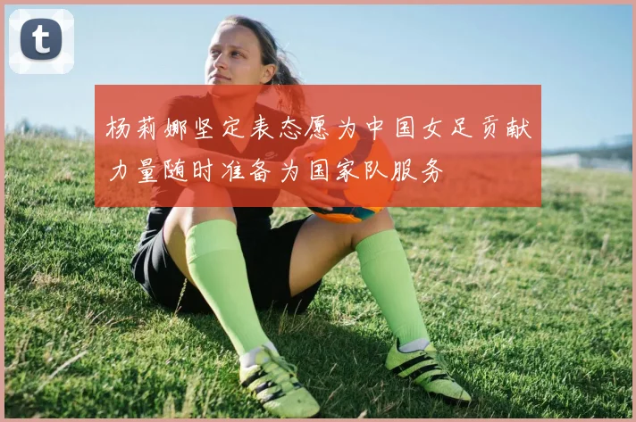 杨莉娜坚定表态愿为中国女足贡献力量随时准备为国家队服务