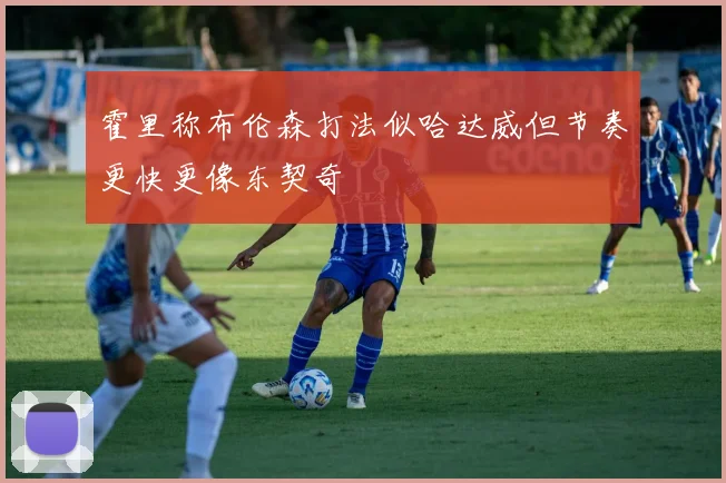 霍里称布伦森打法似哈达威但节奏更快更像东契奇