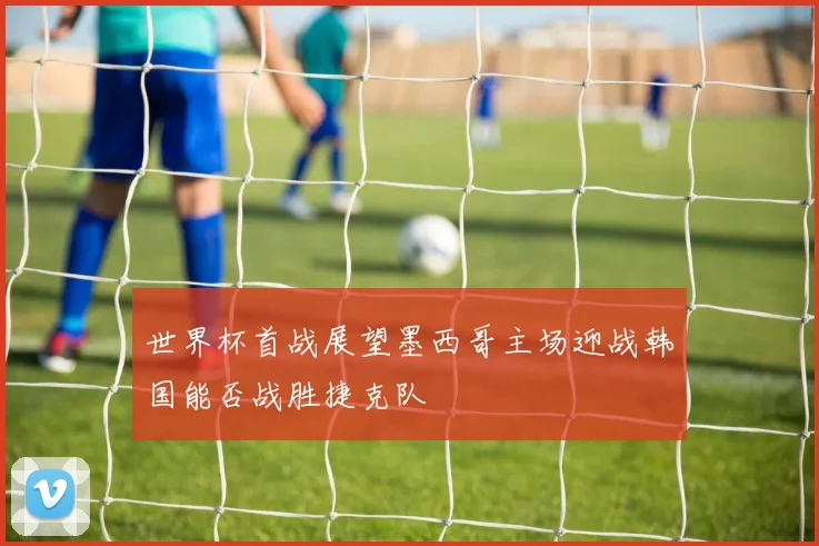 世界杯首战展望墨西哥主场迎战韩国能否战胜捷克队