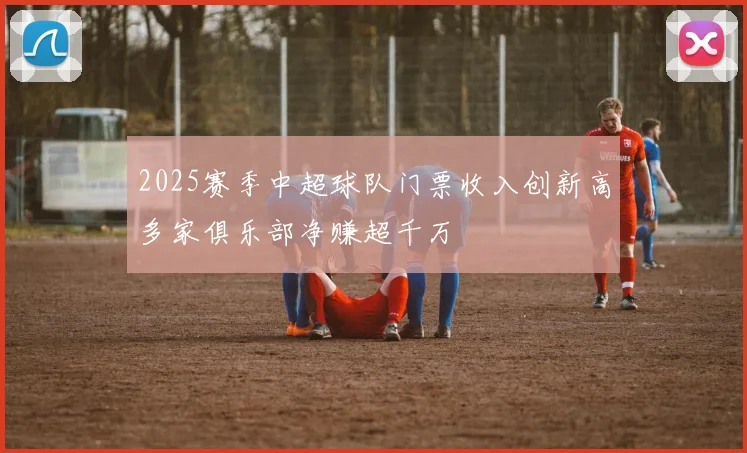 2025赛季中超球队门票收入创新高多家俱乐部净赚超千万