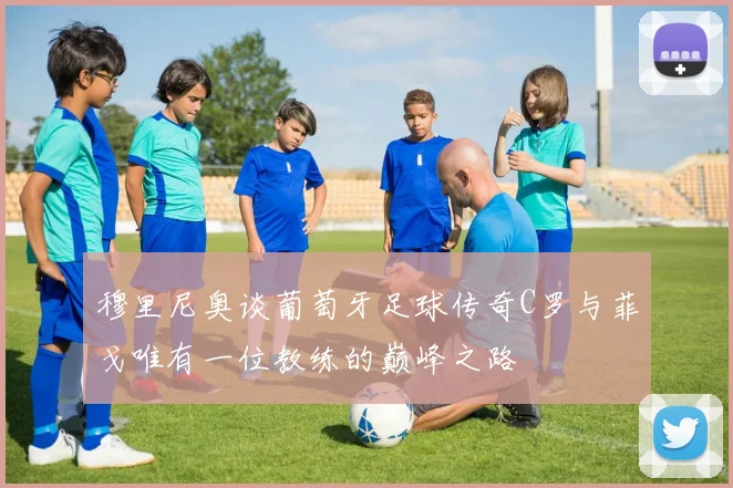 穆里尼奥谈葡萄牙足球传奇C罗与菲戈唯有一位教练的巅峰之路