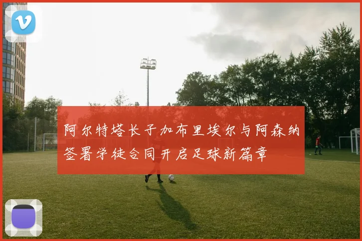 阿尔特塔长子加布里埃尔与阿森纳签署学徒合同开启足球新篇章