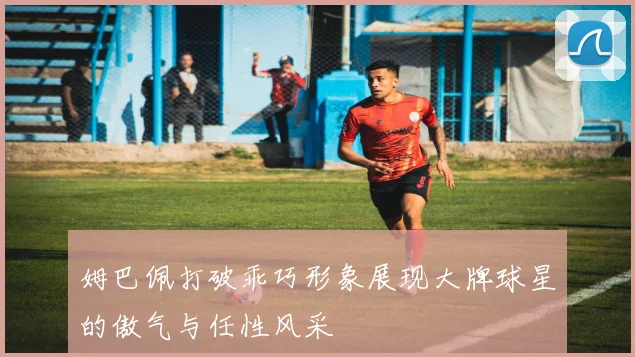 姆巴佩打破乖巧形象展现大牌球星的傲气与任性风采