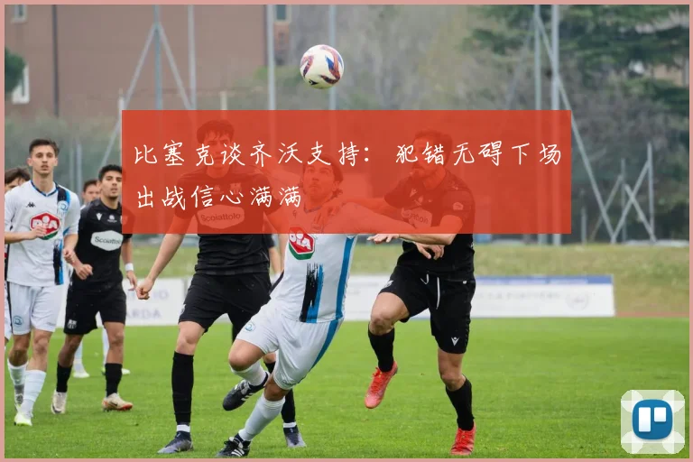 比塞克谈齐沃支持：犯错无碍下场出战信心满满