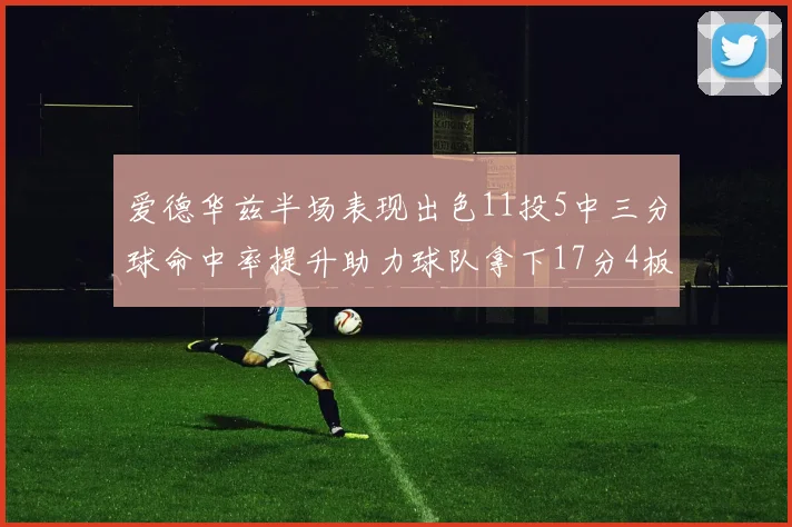 爱德华兹半场表现出色11投5中三分球命中率提升助力球队拿下17分4板1助