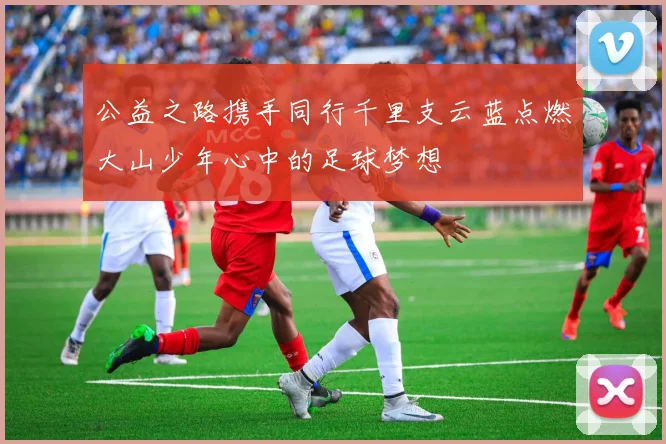 公益之路携手同行千里支云蓝点燃大山少年心中的足球梦想
