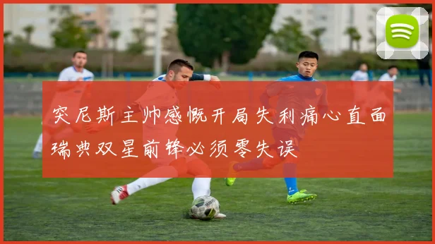 突尼斯主帅感慨开局失利痛心直面瑞典双星前锋必须零失误