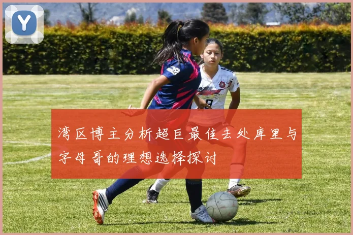 湾区博主分析超巨最佳去处库里与字母哥的理想选择探讨