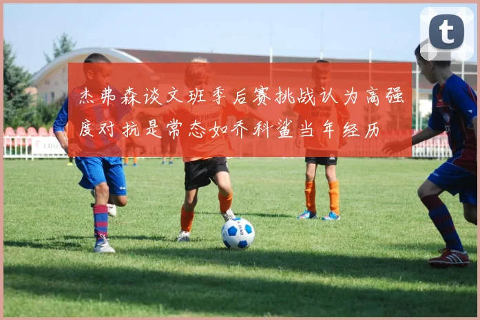 杰弗森谈文班季后赛挑战认为高强度对抗是常态如乔科鲨当年经历