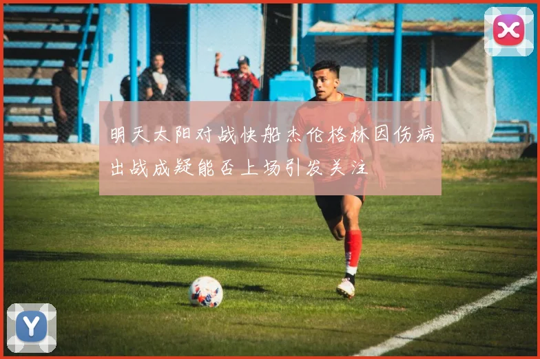 明天太阳对战快船杰伦格林因伤病出战成疑能否上场引发关注
