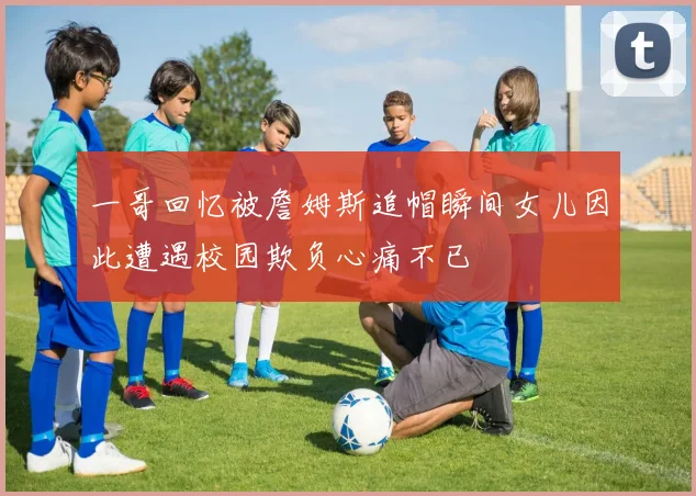 一哥回忆被詹姆斯追帽瞬间女儿因此遭遇校园欺负心痛不已