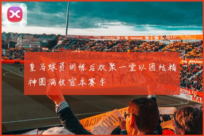 皇马球员训练后欢聚一堂以团结精神圆满收官本赛季