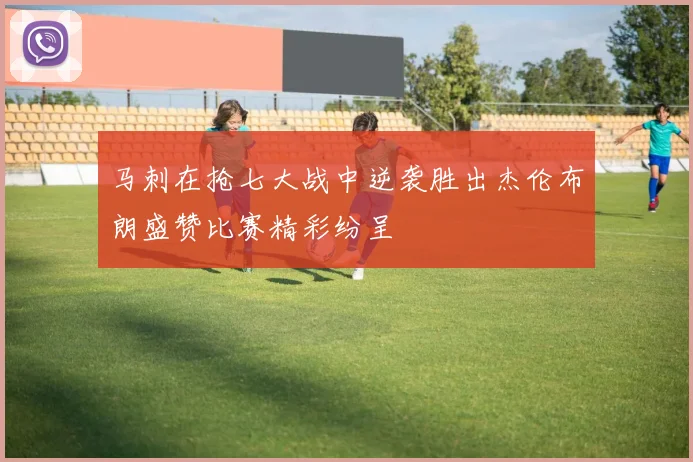 马刺在抢七大战中逆袭胜出杰伦布朗盛赞比赛精彩纷呈