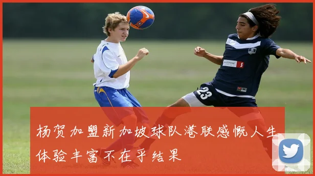 杨贺加盟新加坡球队港联感慨人生体验丰富不在乎结果