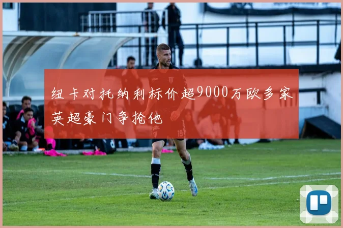 纽卡对托纳利标价超9000万欧多家英超豪门争抢他