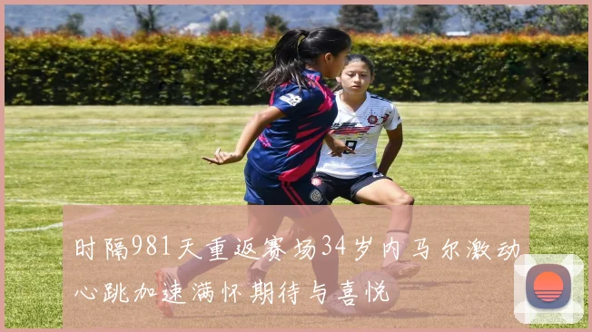 时隔981天重返赛场34岁内马尔激动心跳加速满怀期待与喜悦